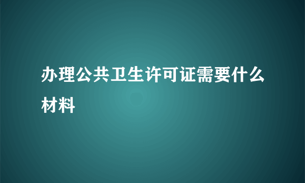 办理公共卫生许可证需要什么材料