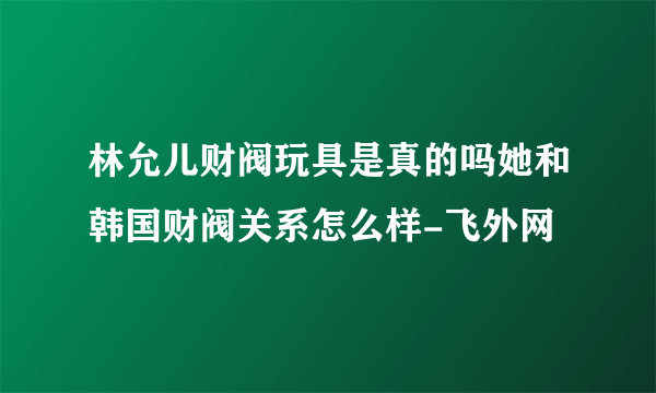 林允儿财阀玩具是真的吗她和韩国财阀关系怎么样-飞外网