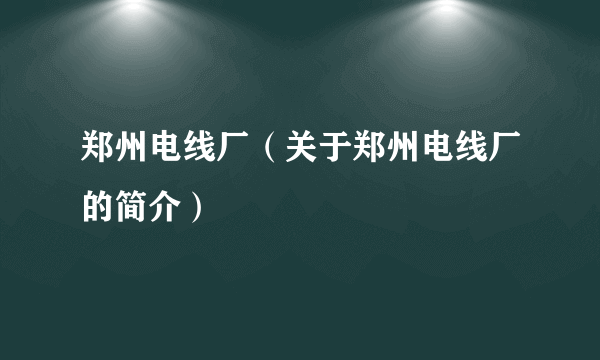 郑州电线厂（关于郑州电线厂的简介）