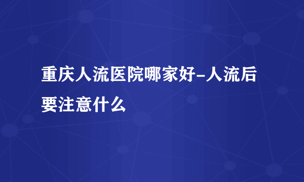 重庆人流医院哪家好-人流后要注意什么