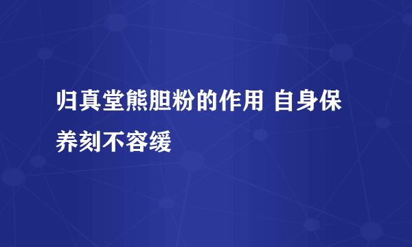 归真堂熊胆粉的作用 自身保养刻不容缓