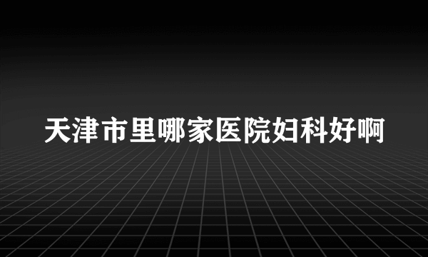 天津市里哪家医院妇科好啊