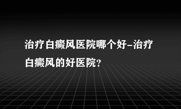 治疗白癜风医院哪个好-治疗白癜风的好医院？