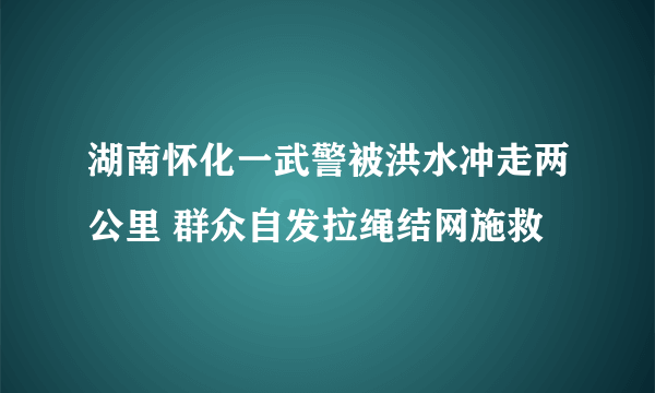 湖南怀化一武警被洪水冲走两公里 群众自发拉绳结网施救