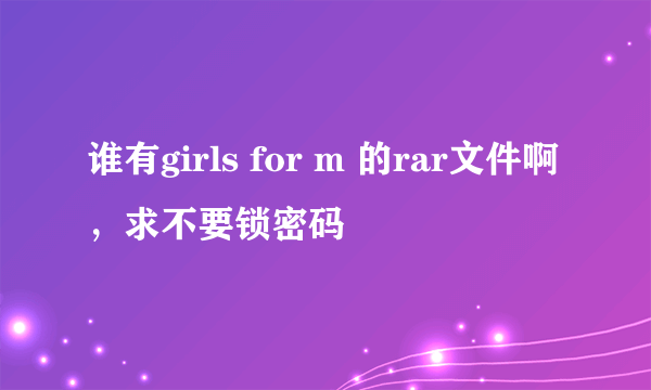 谁有girls for m 的rar文件啊，求不要锁密码