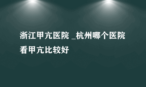 浙江甲亢医院 _杭州哪个医院看甲亢比较好