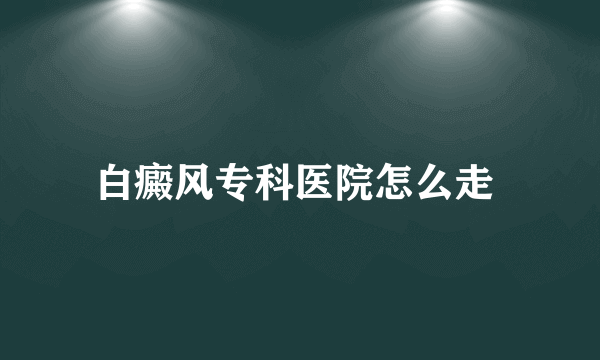 白癜风专科医院怎么走 