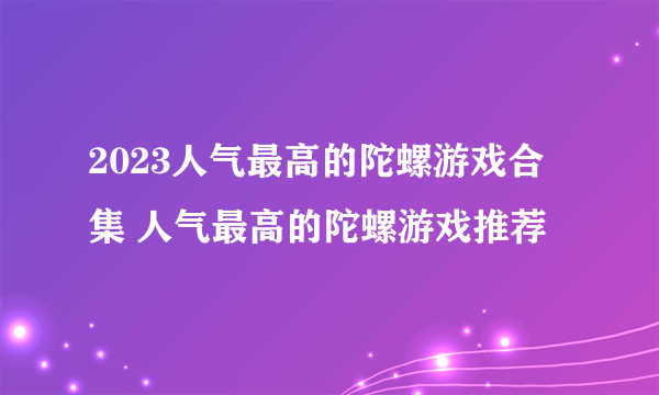 2023人气最高的陀螺游戏合集 人气最高的陀螺游戏推荐