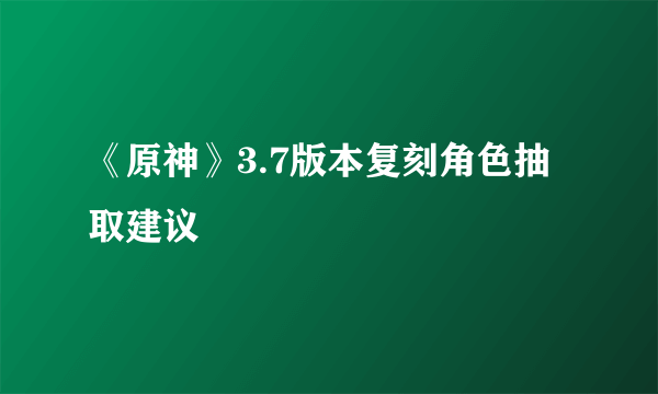 《原神》3.7版本复刻角色抽取建议