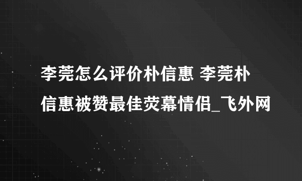 李莞怎么评价朴信惠 李莞朴信惠被赞最佳荧幕情侣_飞外网