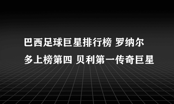 巴西足球巨星排行榜 罗纳尔多上榜第四 贝利第一传奇巨星