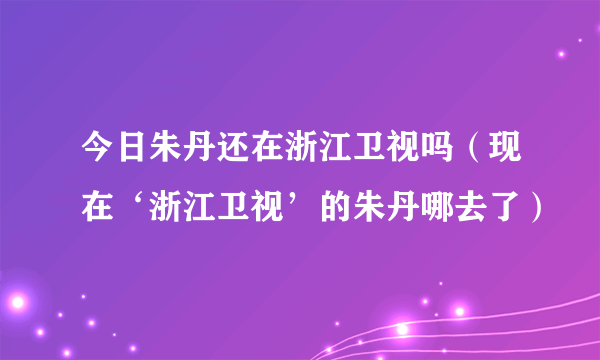 今日朱丹还在浙江卫视吗（现在‘浙江卫视’的朱丹哪去了）