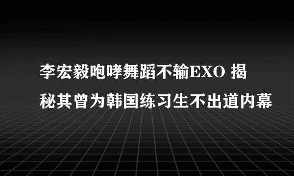 李宏毅咆哮舞蹈不输EXO 揭秘其曾为韩国练习生不出道内幕