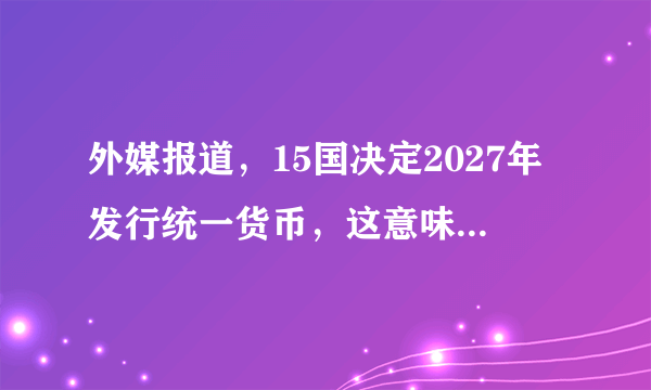 外媒报道，15国决定2027年发行统一货币，这意味着什么？