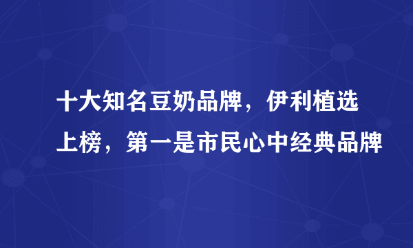 十大知名豆奶品牌，伊利植选上榜，第一是市民心中经典品牌