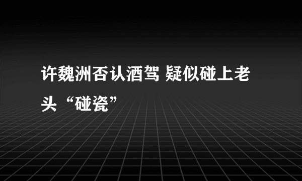 许魏洲否认酒驾 疑似碰上老头“碰瓷”