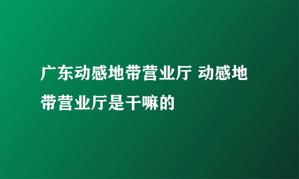 广东动感地带营业厅 动感地带营业厅是干嘛的