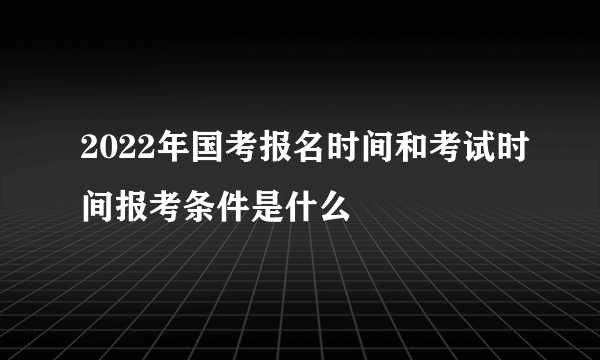 2022年国考报名时间和考试时间报考条件是什么