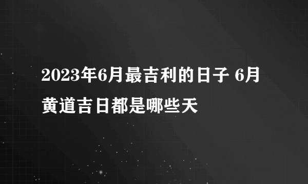 2023年6月最吉利的日子 6月黄道吉日都是哪些天