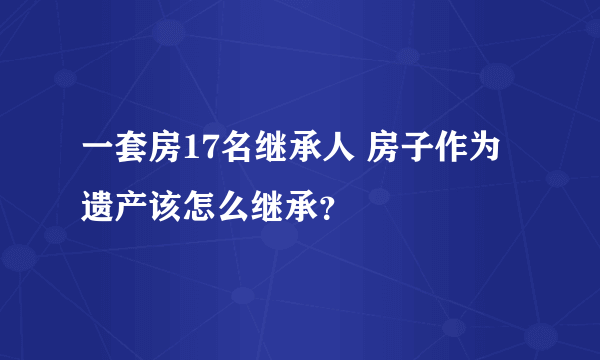 一套房17名继承人 房子作为遗产该怎么继承？