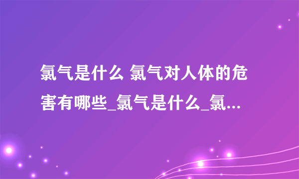 氯气是什么 氯气对人体的危害有哪些_氯气是什么_氯气的物理性质有哪些