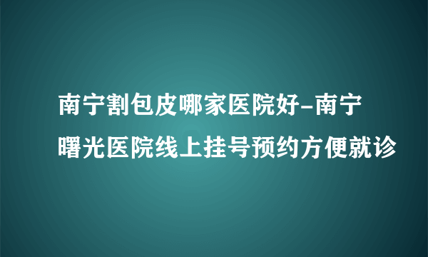 南宁割包皮哪家医院好-南宁曙光医院线上挂号预约方便就诊