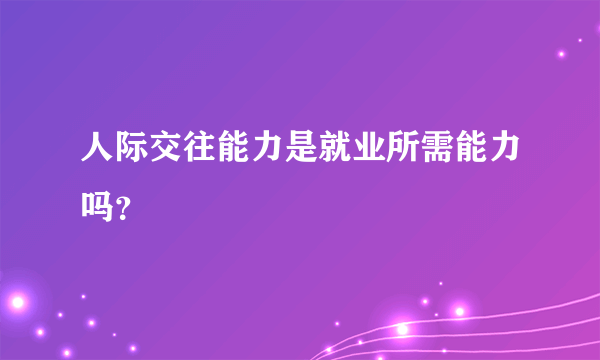 人际交往能力是就业所需能力吗？