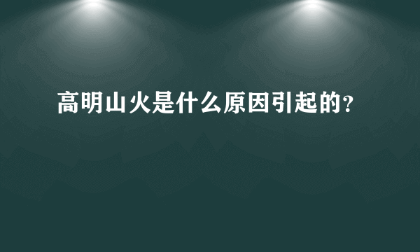 高明山火是什么原因引起的？