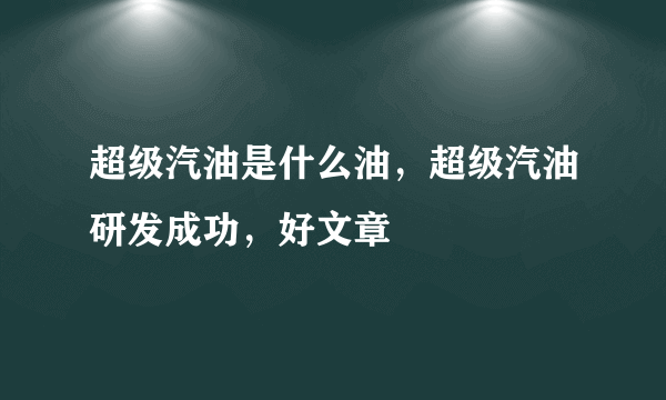 超级汽油是什么油，超级汽油研发成功，好文章