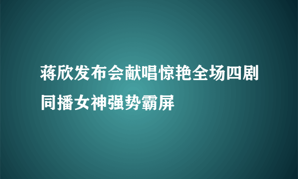 蒋欣发布会献唱惊艳全场四剧同播女神强势霸屏