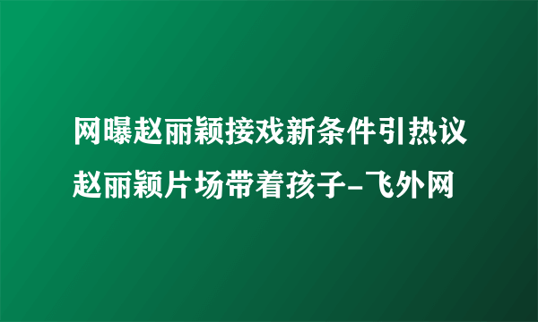 网曝赵丽颖接戏新条件引热议赵丽颖片场带着孩子-飞外网