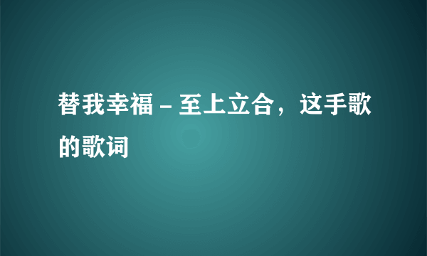 替我幸福－至上立合，这手歌的歌词