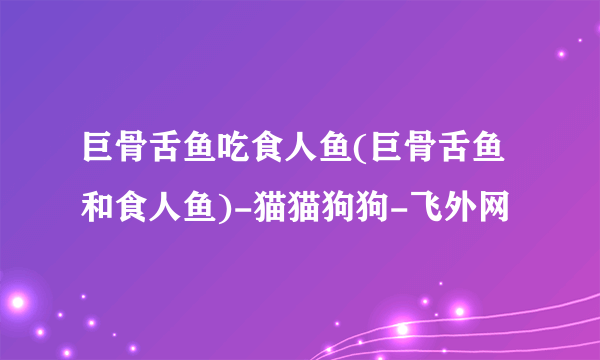 巨骨舌鱼吃食人鱼(巨骨舌鱼和食人鱼)-猫猫狗狗-飞外网