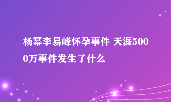 杨幂李易峰怀孕事件 天涯5000万事件发生了什么