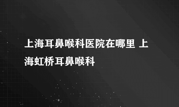 上海耳鼻喉科医院在哪里 上海虹桥耳鼻喉科