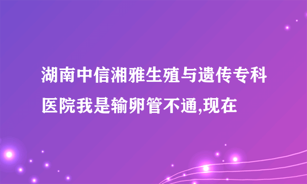 湖南中信湘雅生殖与遗传专科医院我是输卵管不通,现在