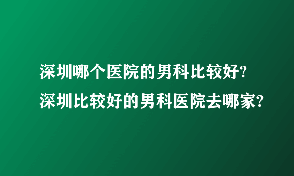 深圳哪个医院的男科比较好?深圳比较好的男科医院去哪家?