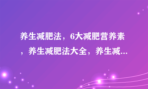 养生减肥法，6大减肥营养素，养生减肥法大全，养生减肥你还在为减肥苦恼吗