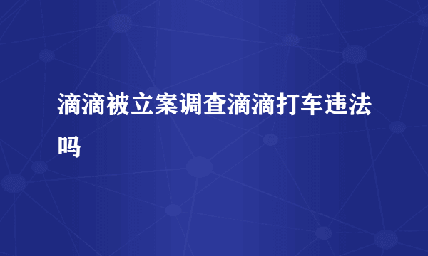 滴滴被立案调查滴滴打车违法吗