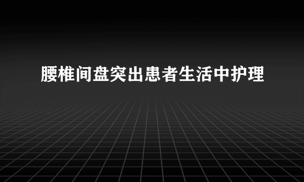 腰椎间盘突出患者生活中护理