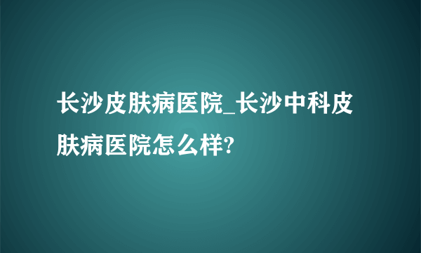 长沙皮肤病医院_长沙中科皮肤病医院怎么样?