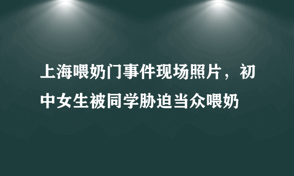 上海喂奶门事件现场照片，初中女生被同学胁迫当众喂奶