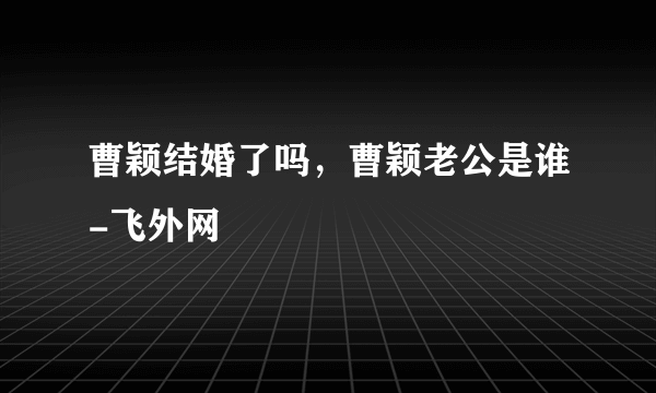 曹颖结婚了吗，曹颖老公是谁-飞外网