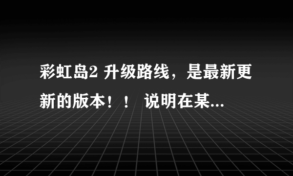 彩虹岛2 升级路线，是最新更新的版本！！ 说明在某一等级哪个怪的经验最多！ 80J以后的，之前的不用