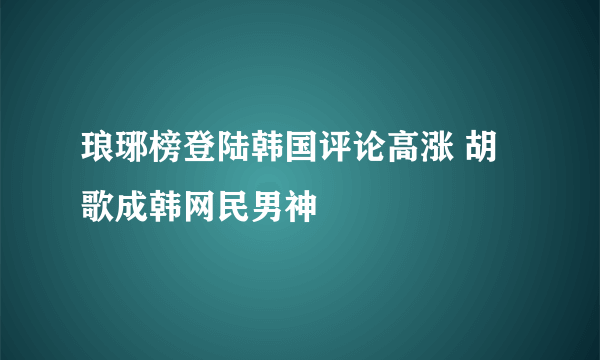 琅琊榜登陆韩国评论高涨 胡歌成韩网民男神