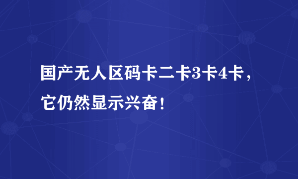 国产无人区码卡二卡3卡4卡，它仍然显示兴奋！