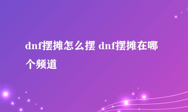 dnf摆摊怎么摆 dnf摆摊在哪个频道