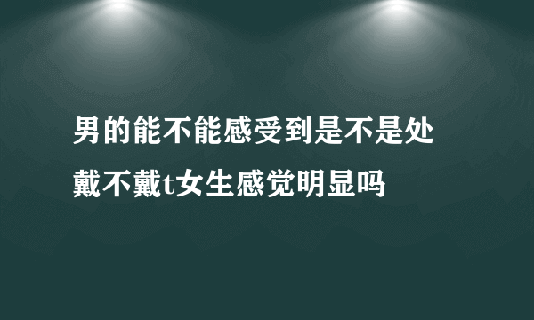 男的能不能感受到是不是处 戴不戴t女生感觉明显吗