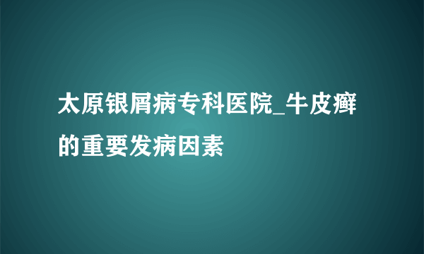 太原银屑病专科医院_牛皮癣的重要发病因素