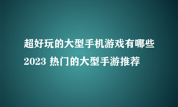 超好玩的大型手机游戏有哪些2023 热门的大型手游推荐